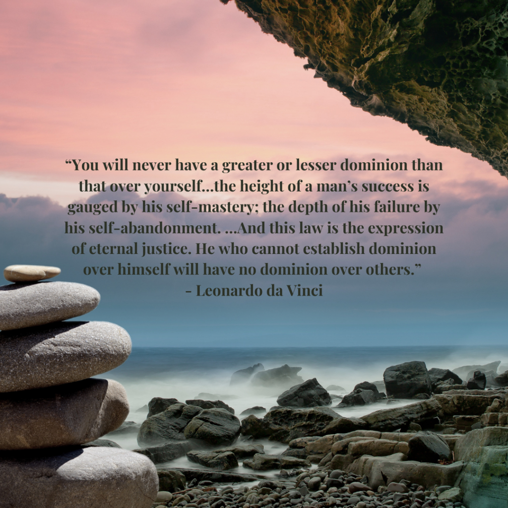 You will never have a greater or lesser dominion than that over yourself…the height of a man’s success is gauged by his self-mastery; the depth of his failure by his self-abandonment. …And this law is the expression of eternal justice. He who cannot establish dominion over himself will have no dominion over others.