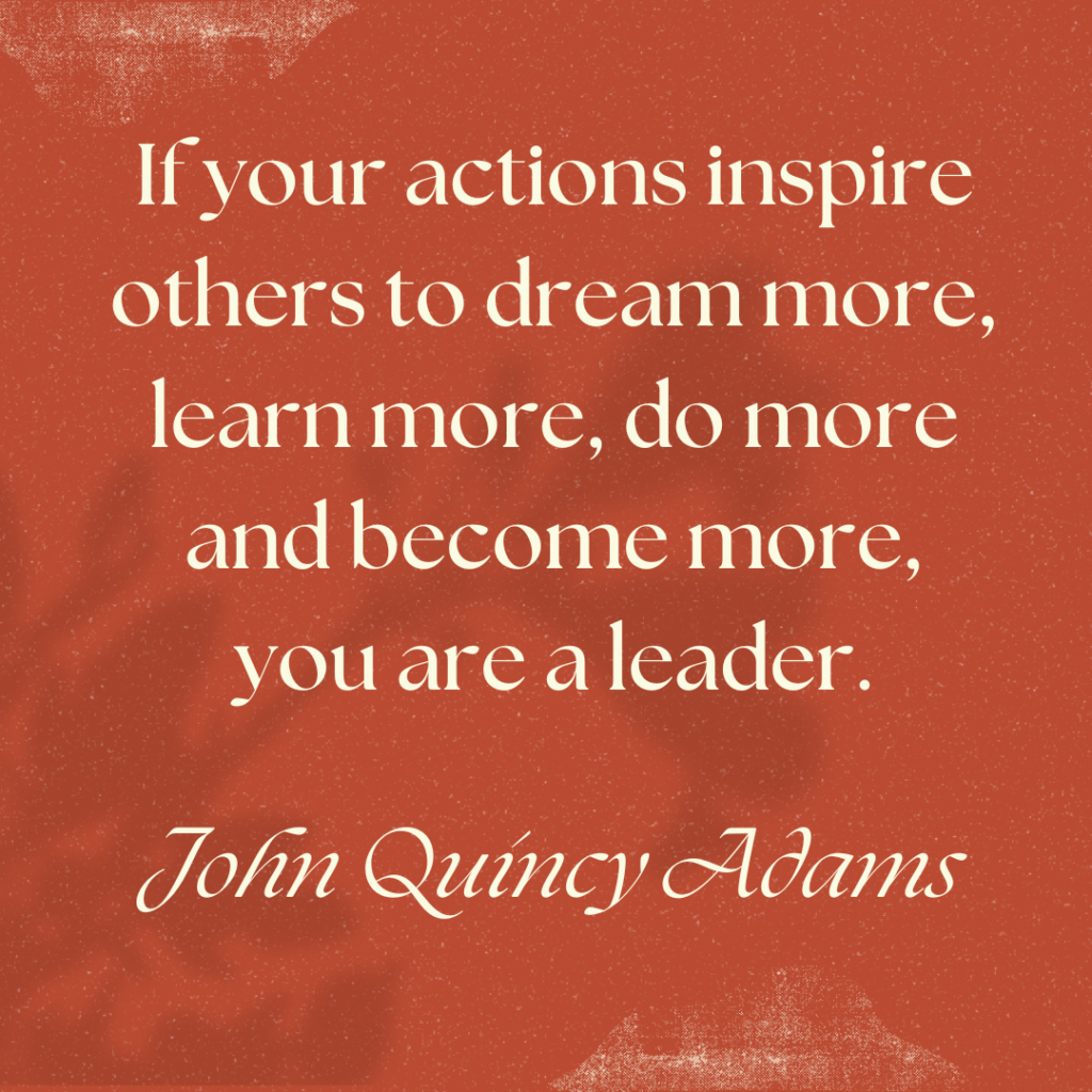 If your actions inspire others to dream more, learn more, do more and become more, you are a leader.